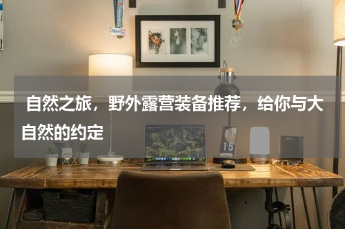  自然之旅，野外露营装备推荐，给你与大自然的约定 