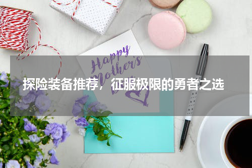 探险装备推荐，征服极限的勇者之选