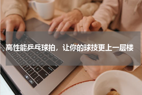  高性能乒乓球拍，让你的球技更上一层楼