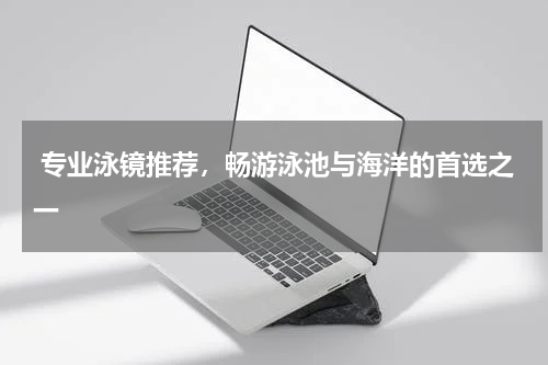  专业泳镜推荐，畅游泳池与海洋的首选之一