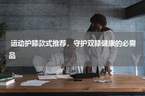  运动护膝款式推荐，守护双膝健康的必需品