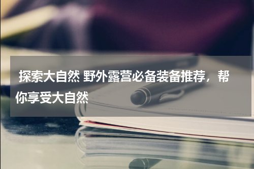  探索大自然 野外露营必备装备推荐，帮你享受大自然 