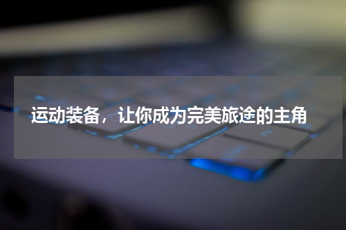  运动装备，让你成为完美旅途的主角