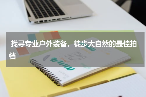  找寻专业户外装备，徒步大自然的最佳拍档 