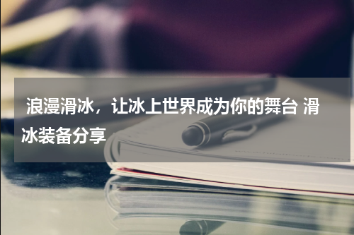  浪漫滑冰，让冰上世界成为你的舞台 滑冰装备分享 