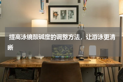  提高泳镜酸碱度的调整方法，让游泳更清晰