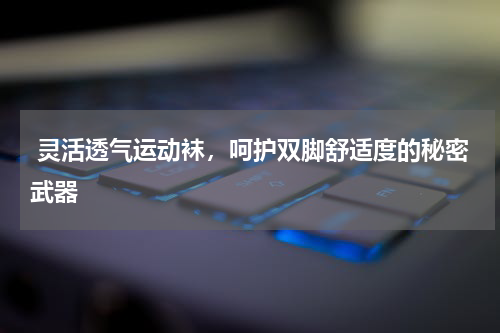  灵活透气运动袜，呵护双脚舒适度的秘密武器