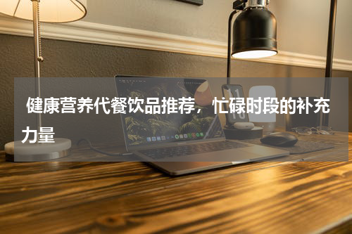  健康营养代餐饮品推荐，忙碌时段的补充力量