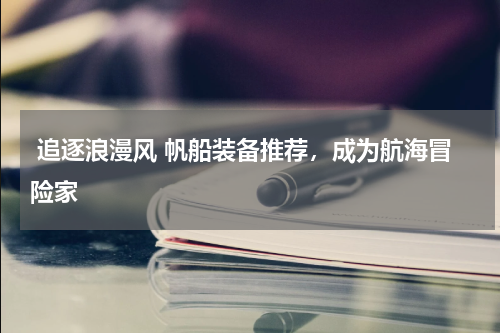  追逐浪漫风 帆船装备推荐，成为航海冒险家 