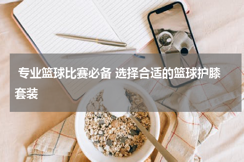  专业篮球比赛必备 选择合适的篮球护膝套装