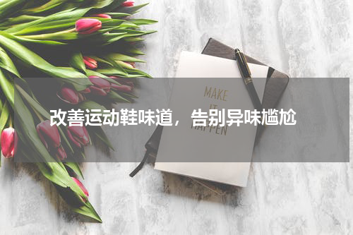  改善运动鞋味道，告别异味尴尬