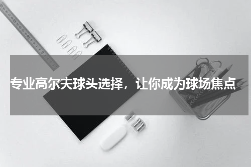  专业高尔夫球头选择，让你成为球场焦点