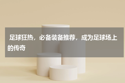  足球狂热，必备装备推荐，成为足球场上的传奇 