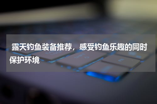  露天钓鱼装备推荐，感受钓鱼乐趣的同时保护环境