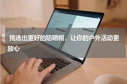  挑选出更好的防晒帽，让你的户外活动更放心