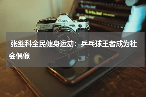  张继科全民健身运动：乒乓球王者成为社会偶像