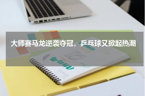  大师赛马龙逆袭夺冠，乒乓球又掀起热潮 