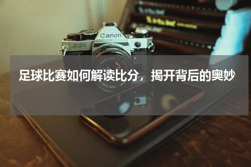  足球比赛如何解读比分，揭开背后的奥妙 