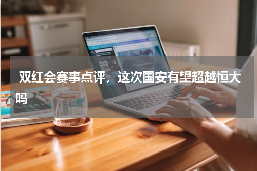 双红会赛事点评，这次国安有望超越恒大吗 