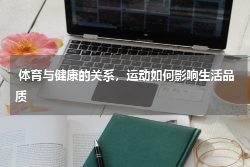  体育与健康的关系，运动如何影响生活品质 