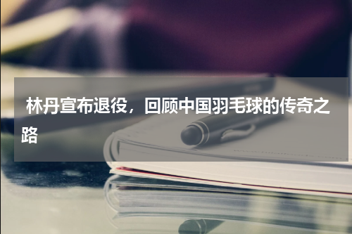  林丹宣布退役，回顾中国羽毛球的传奇之路 