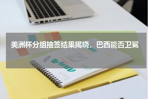  美洲杯分组抽签结果揭晓，巴西能否卫冕 