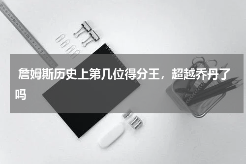  詹姆斯历史上第几位得分王，超越乔丹了吗 
