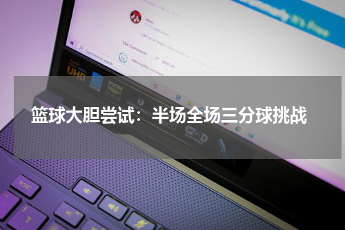  篮球大胆尝试：半场全场三分球挑战