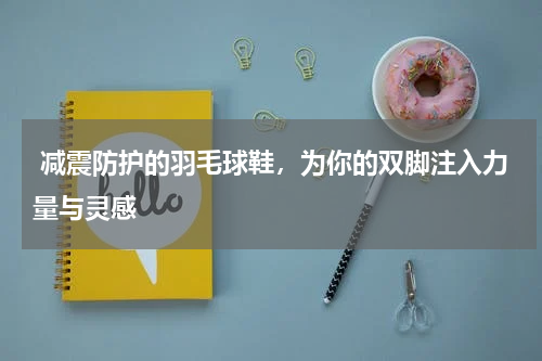  减震防护的羽毛球鞋，为你的双脚注入力量与灵感