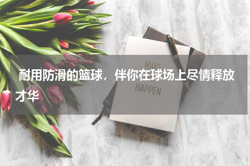  耐用防滑的篮球，伴你在球场上尽情释放才华