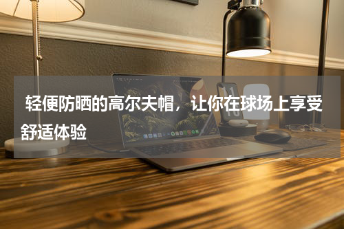  轻便防晒的高尔夫帽，让你在球场上享受舒适体验