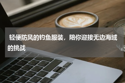  轻便防风的钓鱼服装，陪你迎接无边海域的挑战