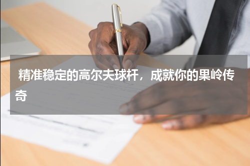  精准稳定的高尔夫球杆，成就你的果岭传奇
