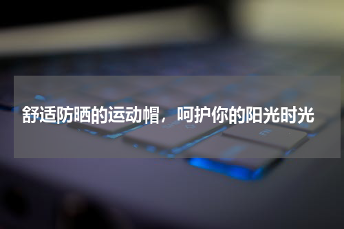  舒适防晒的运动帽，呵护你的阳光时光