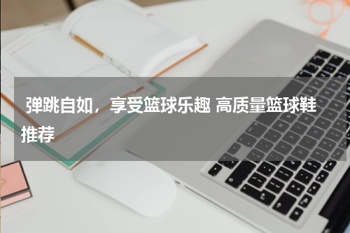 弹跳自如，享受篮球乐趣 高质量篮球鞋推荐 