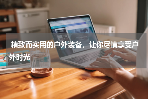  精致而实用的户外装备，让你尽情享受户外时光