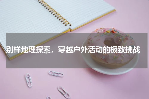  别样地理探索，穿越户外活动的极致挑战