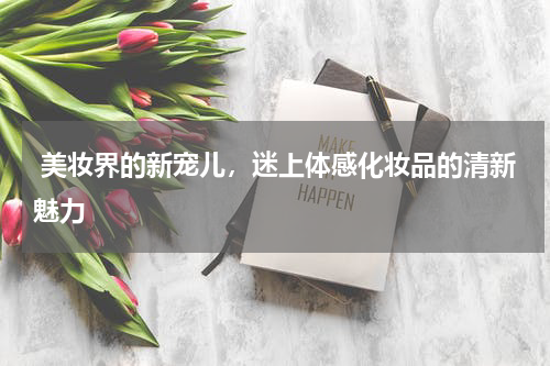  美妆界的新宠儿，迷上体感化妆品的清新魅力