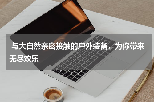  与大自然亲密接触的户外装备，为你带来无尽欢乐