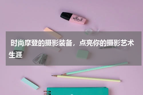  时尚摩登的摄影装备，点亮你的摄影艺术生涯