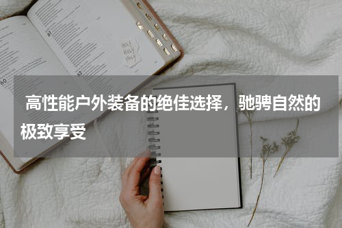  高性能户外装备的绝佳选择，驰骋自然的极致享受