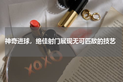  神奇进球，绝佳射门展现无可匹敌的技艺