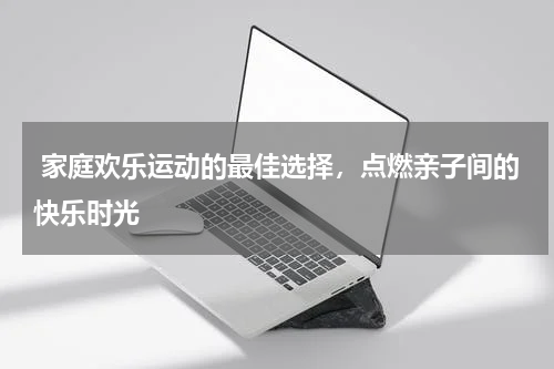  家庭欢乐运动的最佳选择，点燃亲子间的快乐时光