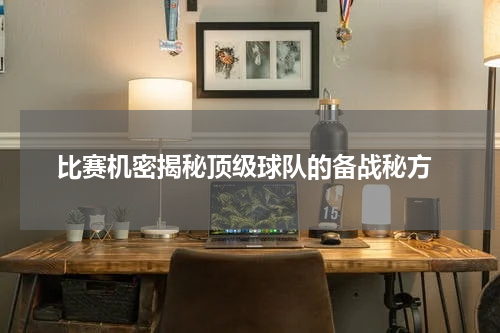  比赛机密揭秘顶级球队的备战秘方