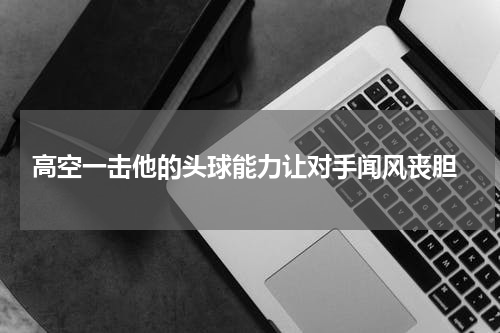  高空一击他的头球能力让对手闻风丧胆