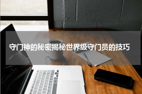  守门神的秘密揭秘世界级守门员的技巧