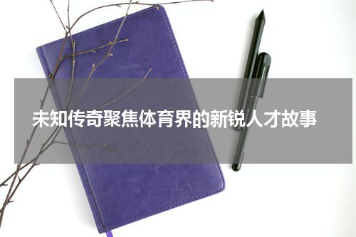  未知传奇聚焦体育界的新锐人才故事