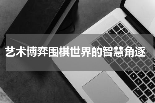  艺术博弈围棋世界的智慧角逐
