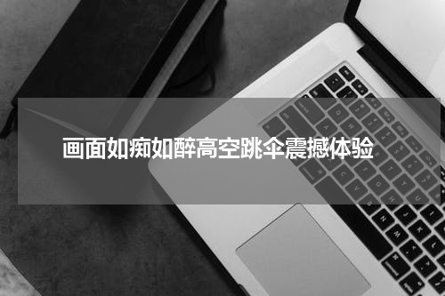  画面如痴如醉高空跳伞震撼体验