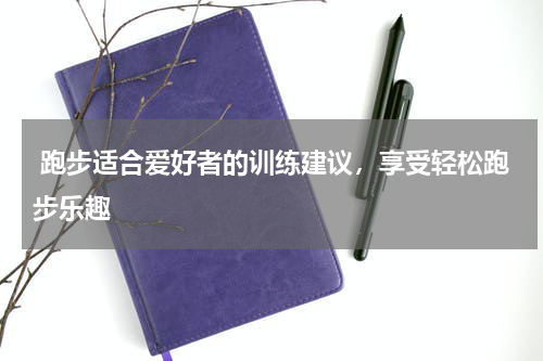  跑步适合爱好者的训练建议，享受轻松跑步乐趣